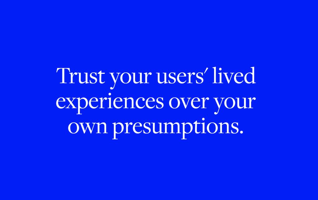 Trust your users' lived experiences over your own presumptions.